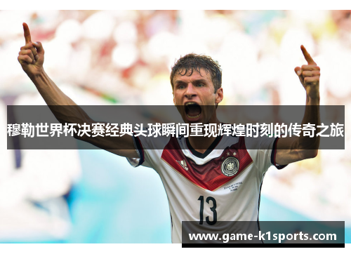 穆勒世界杯决赛经典头球瞬间重现辉煌时刻的传奇之旅