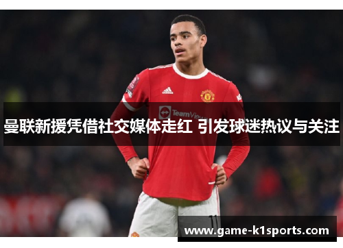 曼联新援凭借社交媒体走红 引发球迷热议与关注