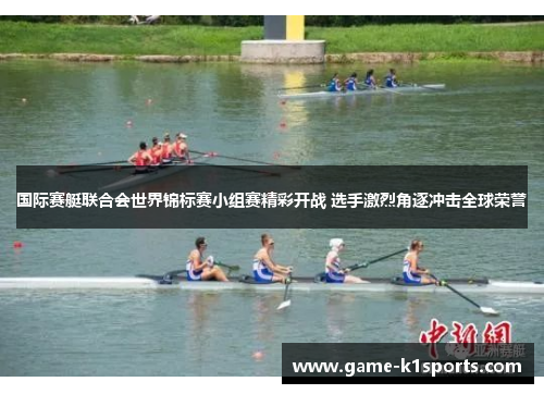 国际赛艇联合会世界锦标赛小组赛精彩开战 选手激烈角逐冲击全球荣誉