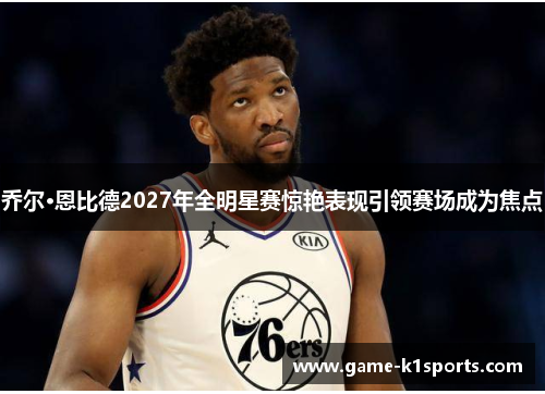 乔尔·恩比德2027年全明星赛惊艳表现引领赛场成为焦点