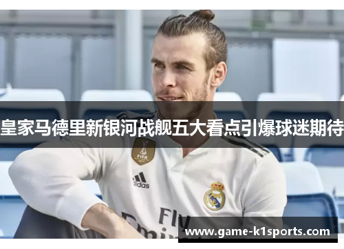 皇家马德里新银河战舰五大看点引爆球迷期待