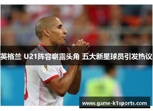 英格兰 U21阵容崭露头角 五大新星球员引发热议