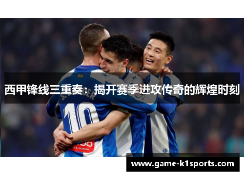 西甲锋线三重奏：揭开赛季进攻传奇的辉煌时刻