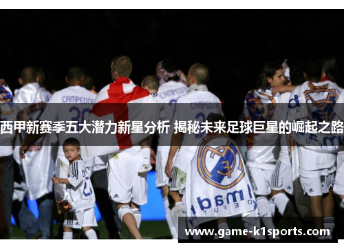 西甲新赛季五大潜力新星分析 揭秘未来足球巨星的崛起之路